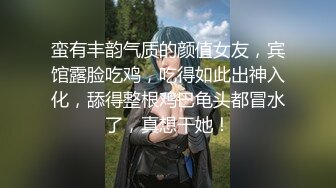 蛮有丰韵气质的颜值女友，宾馆露脸吃鸡，吃得如此出神入化，舔得整根鸡巴龟头都冒水了，真想干她！