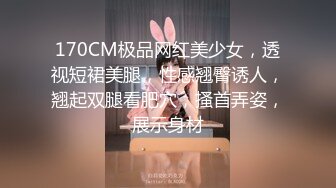 170CM极品网红美少女，透视短裙美腿，性感翘臀诱人，翘起双腿看肥穴，搔首弄姿，展示身材