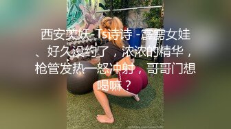 西安美妖-Ts诗诗 -霹雳女娃、好久没约了，浓浓的精华，枪管发热一怒冲射，哥哥门想喝嘛？