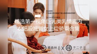 精选第一视角巨乳美乳情趣内衣肥股翘臀女上位骑乘合集