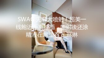 SWAG 无套大喷射！超美一线鲍近距离抽插，喷射後还涂精液在嘴里吞下 琳琳