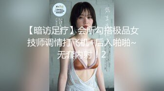 【暗访足疗】会所勾搭极品女技师调情打飞机+后入啪啪~无套内射！2