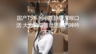 国产TS系列小妖静静深喉口活 大力骑乘被壮男操的呻吟不断