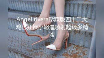 Angel rivera珍藏版四十二大鸡巴狂操小嫩逼喷射超级多精液