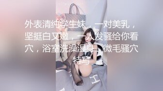 外表清纯学生妹，一对美乳，坚挺白又嫩，一人发骚给你看穴，浴室洗澡湿身，微毛骚穴特写