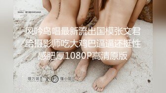 风吟鸟唱最新流出国模张文君给摄影师吃大鸡巴逼逼还挺性感肥厚1080P高清原版