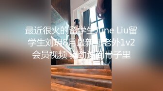 最近很火的留学生June Liu留学生刘玥8月最新与老外1v2会员视频 骚劲透到骨子里