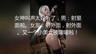 女神叫声太好听了，男：射里面啦。女友：射外面，射外面。又一个小美女被嚯嚯啦！