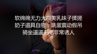 软绵绵无力大白美乳妹子揉搓奶子道具自慰，跳蛋震动假吊骑坐逼逼无毛非常诱人