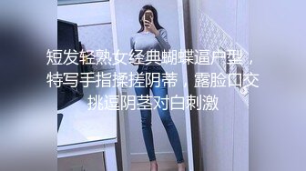 短发轻熟女经典蝴蝶逼户型，特写手指揉搓阴蒂，露脸口交挑逗阴茎对白刺激