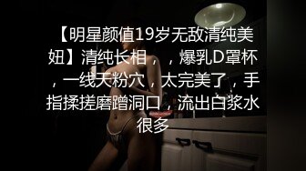 【明星颜值19岁无敌清纯美妞】清纯长相，，爆乳D罩杯，一线天粉穴，太完美了，手指揉搓磨蹭洞口，流出白浆水很多