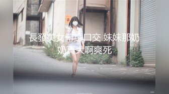 長發美女俯身口交 妹妹那奶奶真大啊爽死