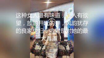 这种女人最有味道，让人有欲望，放的开玩的开，风韵犹存的良家少妇，内射是对她的最大尊重！