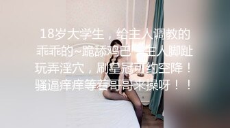 18岁大学生，给主人调教的乖乖的~跪舔鸡巴，主人脚趾玩弄淫穴，刷皇冠可约空降！骚逼痒痒等着哥哥来操呀！！