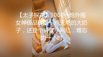 【太子探花】3000一炮外围女神极品御姐，纯天然的大奶子，还是个抖音小网红，难忘的一小时