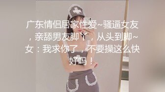 广东情侣居家性爱~骚逼女友，亲舔男友脚丫，从头到脚~女：我求你了，不要操这么快好吗！