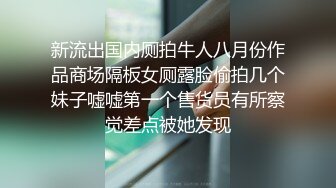 新流出国内厕拍牛人八月份作品商场隔板女厕露脸偷拍几个妹子嘘嘘第一个售货员有所察觉差点被她发现