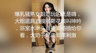 爆乳骚熟女姐姐玩的就是嗨，大粗道具直接爆菊花浪叫呻吟，浴室水淋头直接灌肠喷给你看，大奶子晃动非常刺激