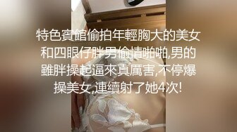 特色賓館偷拍年輕胸大的美女和四眼仔胖男偷情啪啪,男的雖胖操起逼來真厲害,不停爆操美女,連續射了她4次!