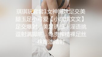 琪琪玩套套1女神嫩妹足交美腿玉足小可爱【小琪琪文文】足交爆射，美足诱惑！淫语挑逗射满脚底，龟责榨精裸足丝袜推油精射