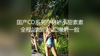 国产CD系列身材娇小甜素素全程站啪后入口爆射一脸