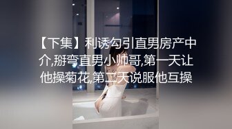 【下集】利诱勾引直男房产中介,掰弯直男小帅哥,第一天让他操菊花,第二天说服他互操