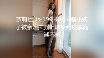 萝莉社 lls-199 极品闷骚小姨子被亲姐夫强上爆操到痉挛高潮不断