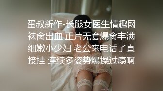 蛋叔新作-长腿女医生情趣网袜肏出血 正片无套爆肏丰满细嫩小少妇 老公来电话了直接挂 连续多姿势爆操过瘾啊