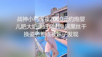 战神小利深夜2000元约炮婴儿肥大奶少妇穿上渔网黑丝干换姿势差点被妹子发现