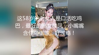 这58岁的老女人是口活吃鸡巴，最好的熟女楼凤，小嘴嘴含住鸟蛋嗦，好过瘾！