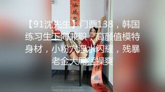 【91沈先生】门票138，韩国练习生下海兼职，高颜值模特身材，小粉穴淫水闪耀，残暴老金大屌猛操爽