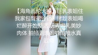 【海角乱伦大神】巨乳表姐住我家包臀裙铃铛手铐趁表姐喝烂醉开始整活 玩弄爆乳美妙肉体 抽插到表姐抽搐喷水真过瘾