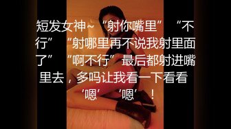 短发女神~“射你嘴里”“不行”“射哪里再不说我射里面了”“啊不行”最后都射进嘴里去，多吗让我看一下看看 ‘嗯’‘嗯’！