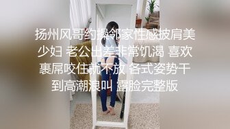 扬州风哥约操邻家性感披肩美少妇 老公出差非常饥渴 喜欢裹屌咬住就不放 各式姿势干到高潮浪叫 露脸完整版