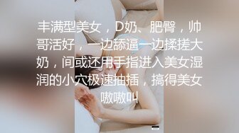 丰满型美女，D奶、肥臀，帅哥活好，一边舔逼一边揉搓大奶，间或还用手指进入美女湿润的小穴极速抽插，搞得美女嗷嗷叫