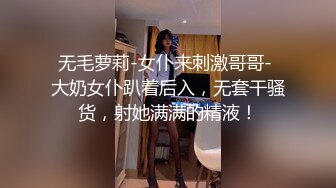 无毛萝莉-女仆来刺激哥哥- 大奶女仆趴着后入，无套干骚货，射她满满的精液！