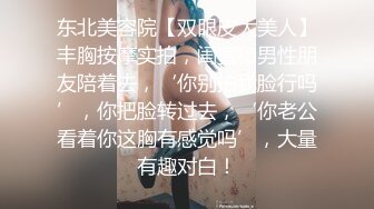 东北美容院【双眼皮大美人】丰胸按摩实拍，闺蜜和男性朋友陪着去，‘你别拍我脸行吗’，你把脸转过去，‘你老公看着你这胸有感觉吗’，大量有趣对白！