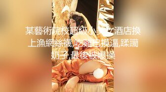 某藝術院校超級小美女酒店換上漁網絲襪,吃雞巴摸逼,蹂躪奶子,最後被爆操