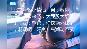 北京年轻小情侣，男；爽嘛，操出白浆来了，大屁股太舒服了，女；爸爸，你快操死我了，啊啊啊，好爽，高潮动不了啦！