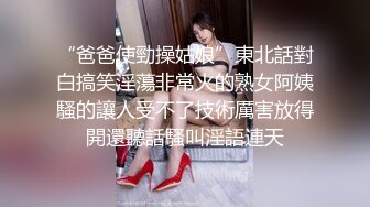 “爸爸使勁操姑娘”東北話對白搞笑淫蕩非常火的熟女阿姨騷的讓人受不了技術厲害放得開還聽話騷叫淫語連天