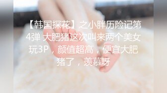 【韩国探花】之小胖历险记第4弹 大肥猪这次叫来两个美女玩3P，颜值超高，便宜大肥猪了，羡慕呀