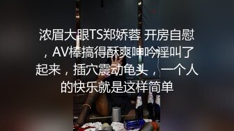 浓眉大眼TS郑娇蓉 开房自慰，AV棒搞得酥爽呻吟淫叫了起来，插穴震动龟头，一个人的快乐就是这样简单