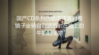 国产CD系列伪娘琦琦酱对着镜子坐骑自慰舔舐射在地上的牛奶超淫荡