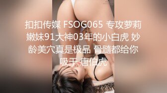 扣扣传媒 FSOG065 专攻萝莉嫩妹91大神03年的小白虎 妙龄美穴真是极品 骨髓都给你吸干 唐伯虎