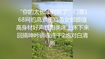 “你的太长顶到我了”门票168网约高素质商务女郎颜值高身材好声音甜美床上床下来回搞呻吟销魂连干2炮对白清晰