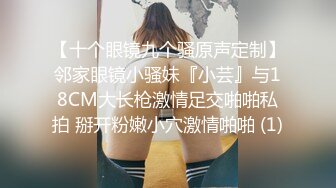 【十个眼镜九个骚原声定制】邻家眼镜小骚妹『小芸』与18CM大长枪激情足交啪啪私拍 掰开粉嫩小穴激情啪啪 (1)