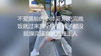 不爱露脸的小帅哥,刚吃完晚饭就过来加个快餐,裤子都没脱操完逼爽就直接走人