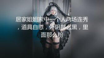 居家姐姐家中一个人两场连秀，道具自慰，外阴那么黑，里面那么粉