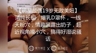 【明星颜值19岁无敌美妞】清纯长相，爆乳D罩杯，一线天粉穴，情趣装露出奶子，超近视角摸小穴，搞得好湿说骚话