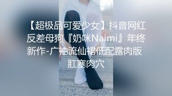 【超极品可爱少女】抖音网红反差母狗『奶咪Naimi』年终新作-广袖流仙裙低配露肉版 肛塞肉穴